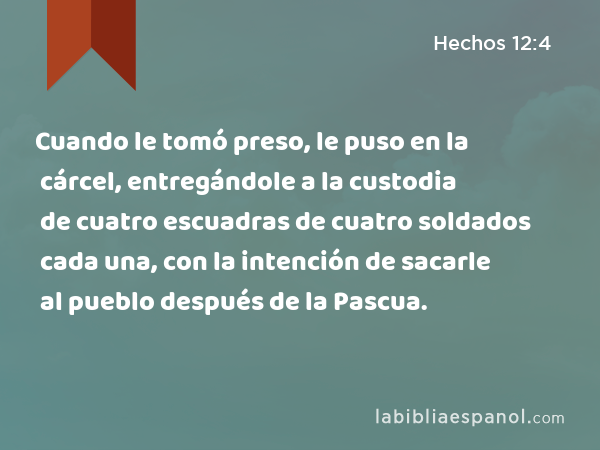 Cuando le tomó preso, le puso en la cárcel, entregándole a la custodia de cuatro escuadras de cuatro soldados cada una, con la intención de sacarle al pueblo después de la Pascua. - Hechos 12:4