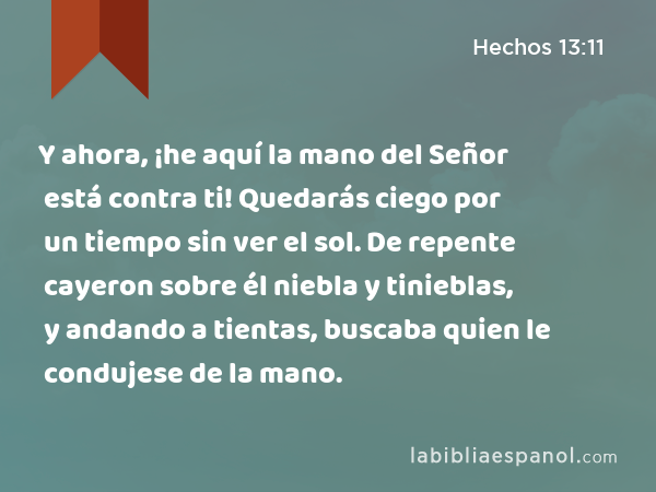 Y ahora, ¡he aquí la mano del Señor está contra ti! Quedarás ciego por un tiempo sin ver el sol. De repente cayeron sobre él niebla y tinieblas, y andando a tientas, buscaba quien le condujese de la mano. - Hechos 13:11