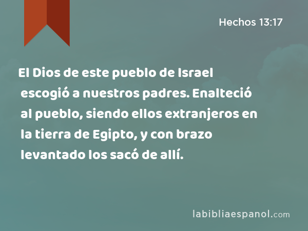 El Dios de este pueblo de Israel escogió a nuestros padres. Enalteció al pueblo, siendo ellos extranjeros en la tierra de Egipto, y con brazo levantado los sacó de allí. - Hechos 13:17