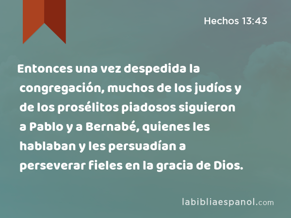 Entonces una vez despedida la congregación, muchos de los judíos y de los prosélitos piadosos siguieron a Pablo y a Bernabé, quienes les hablaban y les persuadían a perseverar fieles en la gracia de Dios. - Hechos 13:43