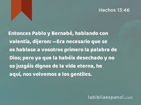 Entonces Pablo y Bernabé, hablando con valentía, dijeron: —Era necesario que se os hablase a vosotros primero la palabra de Dios; pero ya que la habéis desechado y no os juzgáis dignos de la vida eterna, he aquí, nos volvemos a los gentiles. - Hechos 13:46