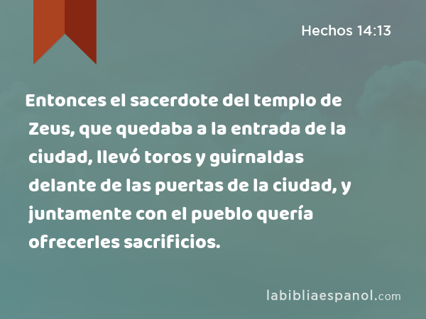 Entonces el sacerdote del templo de Zeus, que quedaba a la entrada de la ciudad, llevó toros y guirnaldas delante de las puertas de la ciudad, y juntamente con el pueblo quería ofrecerles sacrificios. - Hechos 14:13