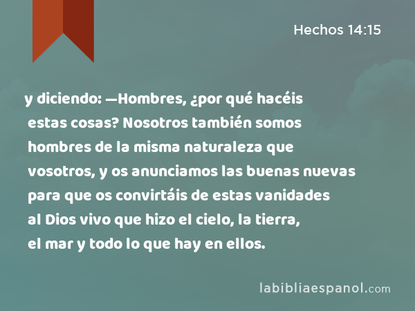 y diciendo: —Hombres, ¿por qué hacéis estas cosas? Nosotros también somos hombres de la misma naturaleza que vosotros, y os anunciamos las buenas nuevas para que os convirtáis de estas vanidades al Dios vivo que hizo el cielo, la tierra, el mar y todo lo que hay en ellos. - Hechos 14:15