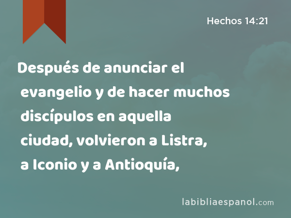 Después de anunciar el evangelio y de hacer muchos discípulos en aquella ciudad, volvieron a Listra, a Iconio y a Antioquía, - Hechos 14:21