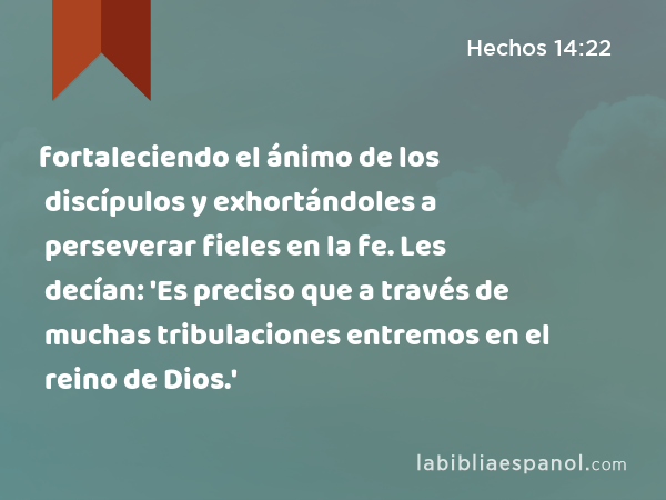 fortaleciendo el ánimo de los discípulos y exhortándoles a perseverar fieles en la fe. Les decían: 'Es preciso que a través de muchas tribulaciones entremos en el reino de Dios.' - Hechos 14:22