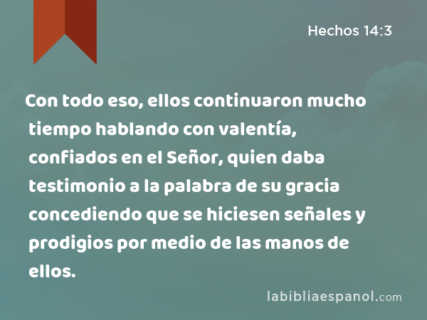 Con todo eso, ellos continuaron mucho tiempo hablando con valentía, confiados en el Señor, quien daba testimonio a la palabra de su gracia concediendo que se hiciesen señales y prodigios por medio de las manos de ellos. - Hechos 14:3