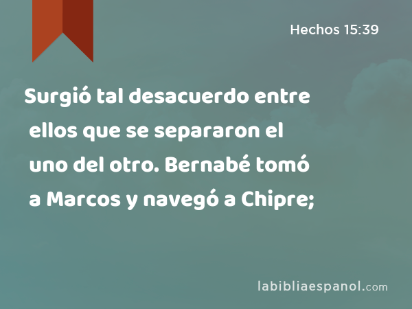 Surgió tal desacuerdo entre ellos que se separaron el uno del otro. Bernabé tomó a Marcos y navegó a Chipre; - Hechos 15:39