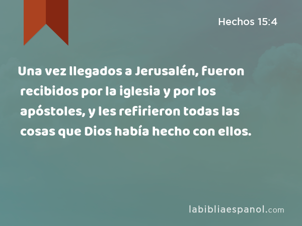 Una vez llegados a Jerusalén, fueron recibidos por la iglesia y por los apóstoles, y les refirieron todas las cosas que Dios había hecho con ellos. - Hechos 15:4