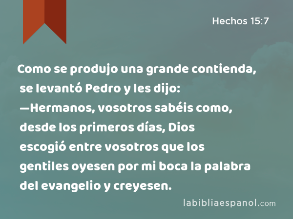 Como se produjo una grande contienda, se levantó Pedro y les dijo: —Hermanos, vosotros sabéis como, desde los primeros días, Dios escogió entre vosotros que los gentiles oyesen por mi boca la palabra del evangelio y creyesen. - Hechos 15:7