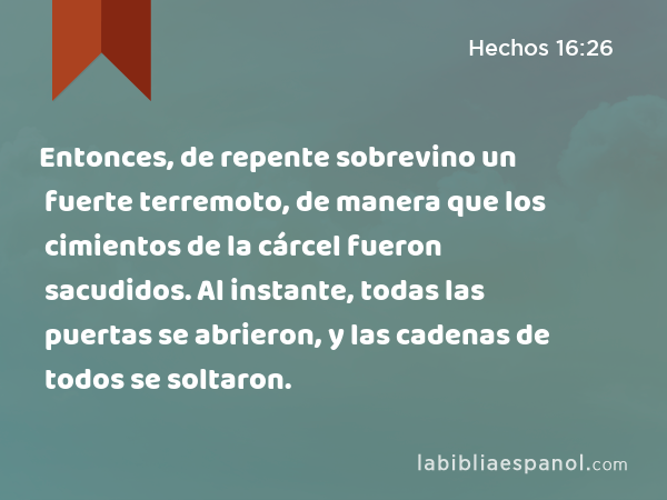 Entonces, de repente sobrevino un fuerte terremoto, de manera que los cimientos de la cárcel fueron sacudidos. Al instante, todas las puertas se abrieron, y las cadenas de todos se soltaron. - Hechos 16:26