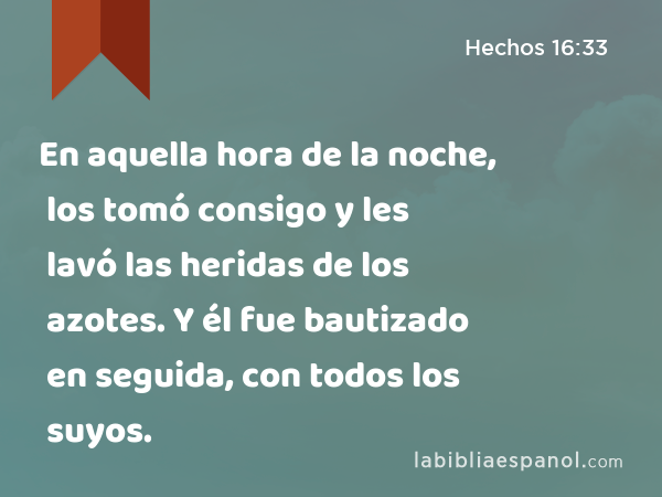 En aquella hora de la noche, los tomó consigo y les lavó las heridas de los azotes. Y él fue bautizado en seguida, con todos los suyos. - Hechos 16:33