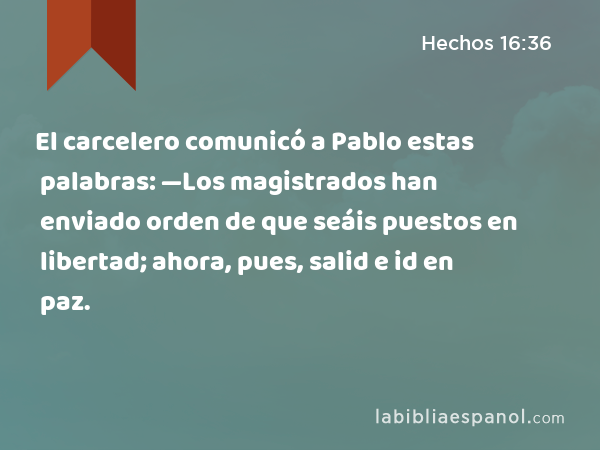 El carcelero comunicó a Pablo estas palabras: —Los magistrados han enviado orden de que seáis puestos en libertad; ahora, pues, salid e id en paz. - Hechos 16:36