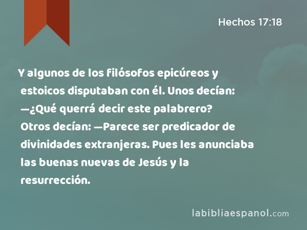 Y algunos de los filósofos epicúreos y estoicos disputaban con él. Unos decían: —¿Qué querrá decir este palabrero? Otros decían: —Parece ser predicador de divinidades extranjeras. Pues les anunciaba las buenas nuevas de Jesús y la resurrección. - Hechos 17:18