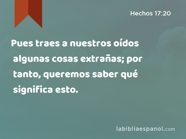 Pues traes a nuestros oídos algunas cosas extrañas; por tanto, queremos saber qué significa esto. - Hechos 17:20