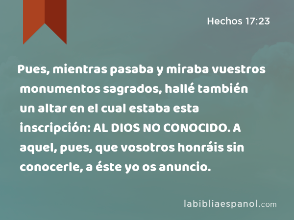 Pues, mientras pasaba y miraba vuestros monumentos sagrados, hallé también un altar en el cual estaba esta inscripción: AL DIOS NO CONOCIDO. A aquel, pues, que vosotros honráis sin conocerle, a éste yo os anuncio. - Hechos 17:23