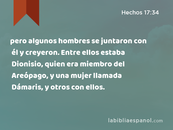 pero algunos hombres se juntaron con él y creyeron. Entre ellos estaba Dionisio, quien era miembro del Areópago, y una mujer llamada Dámaris, y otros con ellos. - Hechos 17:34