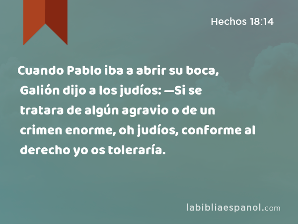 Cuando Pablo iba a abrir su boca, Galión dijo a los judíos: —Si se tratara de algún agravio o de un crimen enorme, oh judíos, conforme al derecho yo os toleraría. - Hechos 18:14