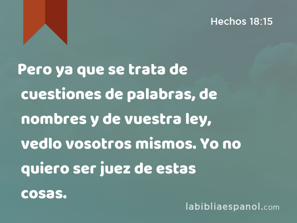 Pero ya que se trata de cuestiones de palabras, de nombres y de vuestra ley, vedlo vosotros mismos. Yo no quiero ser juez de estas cosas. - Hechos 18:15