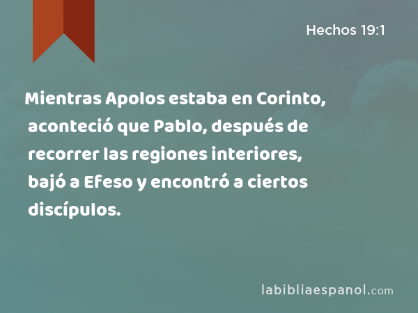 Mientras Apolos estaba en Corinto, aconteció que Pablo, después de recorrer las regiones interiores, bajó a Efeso y encontró a ciertos discípulos. - Hechos 19:1