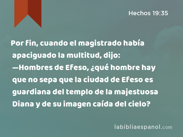 Por fin, cuando el magistrado había apaciguado la multitud, dijo: —Hombres de Efeso, ¿qué hombre hay que no sepa que la ciudad de Efeso es guardiana del templo de la majestuosa Diana y de su imagen caída del cielo? - Hechos 19:35