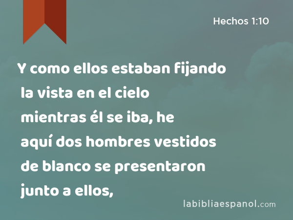 Y como ellos estaban fijando la vista en el cielo mientras él se iba, he aquí dos hombres vestidos de blanco se presentaron junto a ellos, - Hechos 1:10