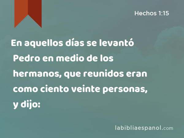 En aquellos días se levantó Pedro en medio de los hermanos, que reunidos eran como ciento veinte personas, y dijo: - Hechos 1:15