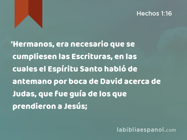 'Hermanos, era necesario que se cumpliesen las Escrituras, en las cuales el Espíritu Santo habló de antemano por boca de David acerca de Judas, que fue guía de los que prendieron a Jesús; - Hechos 1:16