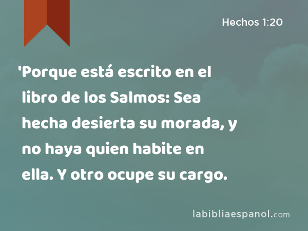 'Porque está escrito en el libro de los Salmos: Sea hecha desierta su morada, y no haya quien habite en ella. Y otro ocupe su cargo. - Hechos 1:20