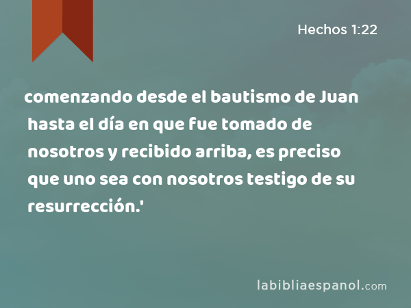 comenzando desde el bautismo de Juan hasta el día en que fue tomado de nosotros y recibido arriba, es preciso que uno sea con nosotros testigo de su resurrección.' - Hechos 1:22