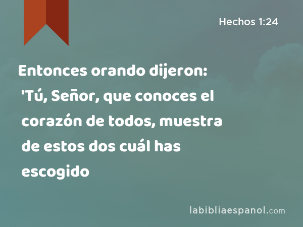 Entonces orando dijeron: 'Tú, Señor, que conoces el corazón de todos, muestra de estos dos cuál has escogido - Hechos 1:24