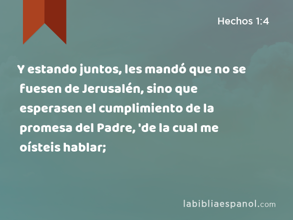 Y estando juntos, les mandó que no se fuesen de Jerusalén, sino que esperasen el cumplimiento de la promesa del Padre, 'de la cual me oísteis hablar; - Hechos 1:4