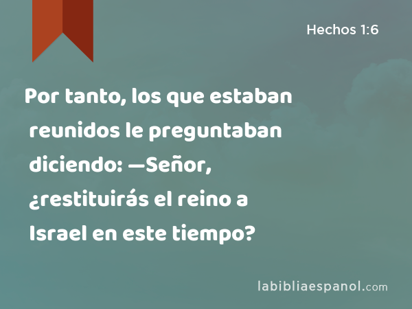 Por tanto, los que estaban reunidos le preguntaban diciendo: —Señor, ¿restituirás el reino a Israel en este tiempo? - Hechos 1:6