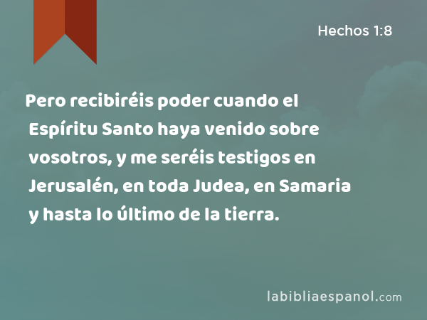 Pero recibiréis poder cuando el Espíritu Santo haya venido sobre vosotros, y me seréis testigos en Jerusalén, en toda Judea, en Samaria y hasta lo último de la tierra. - Hechos 1:8