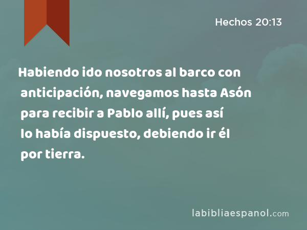 Habiendo ido nosotros al barco con anticipación, navegamos hasta Asón para recibir a Pablo allí, pues así lo había dispuesto, debiendo ir él por tierra. - Hechos 20:13