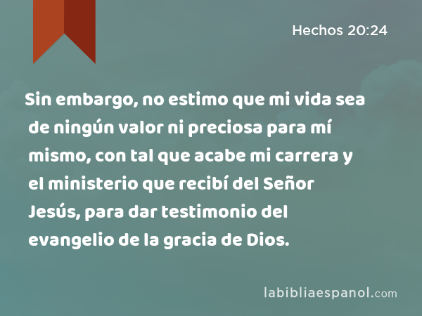 Sin embargo, no estimo que mi vida sea de ningún valor ni preciosa para mí mismo, con tal que acabe mi carrera y el ministerio que recibí del Señor Jesús, para dar testimonio del evangelio de la gracia de Dios. - Hechos 20:24