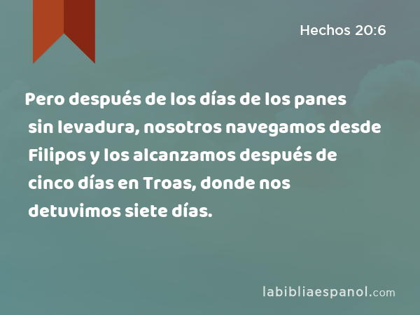 Pero después de los días de los panes sin levadura, nosotros navegamos desde Filipos y los alcanzamos después de cinco días en Troas, donde nos detuvimos siete días. - Hechos 20:6