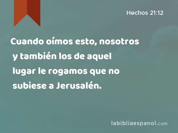 Cuando oímos esto, nosotros y también los de aquel lugar le rogamos que no subiese a Jerusalén. - Hechos 21:12