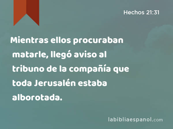 Mientras ellos procuraban matarle, llegó aviso al tribuno de la compañía que toda Jerusalén estaba alborotada. - Hechos 21:31