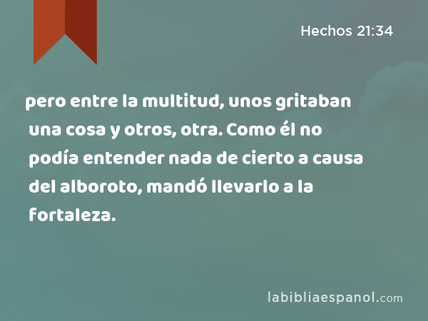 pero entre la multitud, unos gritaban una cosa y otros, otra. Como él no podía entender nada de cierto a causa del alboroto, mandó llevarlo a la fortaleza. - Hechos 21:34