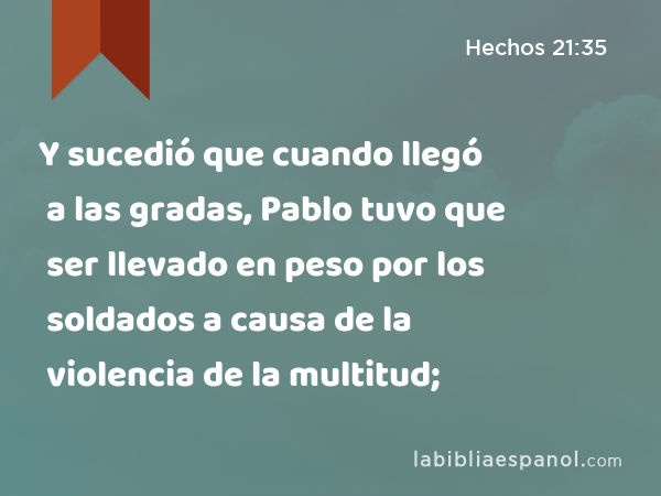 Y sucedió que cuando llegó a las gradas, Pablo tuvo que ser llevado en peso por los soldados a causa de la violencia de la multitud; - Hechos 21:35