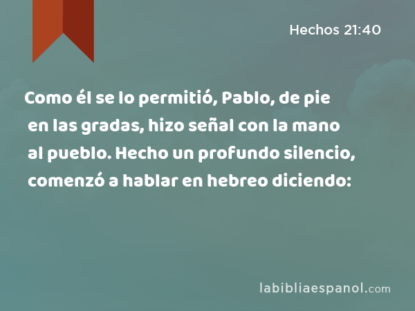 Como él se lo permitió, Pablo, de pie en las gradas, hizo señal con la mano al pueblo. Hecho un profundo silencio, comenzó a hablar en hebreo diciendo: - Hechos 21:40