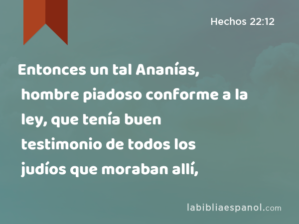 Entonces un tal Ananías, hombre piadoso conforme a la ley, que tenía buen testimonio de todos los judíos que moraban allí, - Hechos 22:12