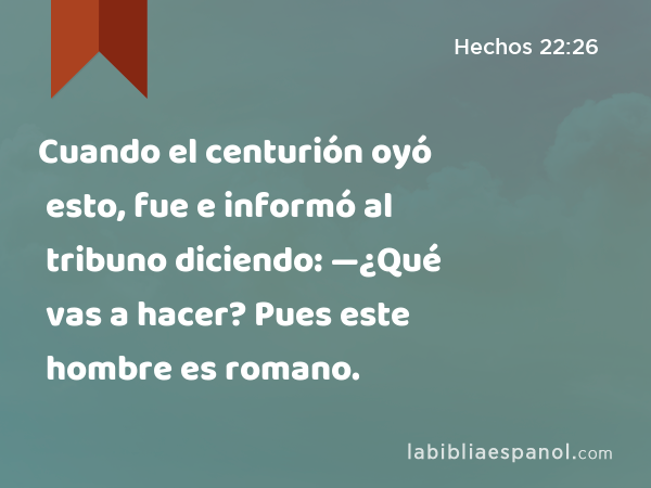 Cuando el centurión oyó esto, fue e informó al tribuno diciendo: —¿Qué vas a hacer? Pues este hombre es romano. - Hechos 22:26