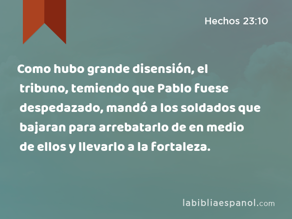 Como hubo grande disensión, el tribuno, temiendo que Pablo fuese despedazado, mandó a los soldados que bajaran para arrebatarlo de en medio de ellos y llevarlo a la fortaleza. - Hechos 23:10