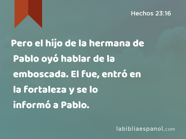 Pero el hijo de la hermana de Pablo oyó hablar de la emboscada. El fue, entró en la fortaleza y se lo informó a Pablo. - Hechos 23:16