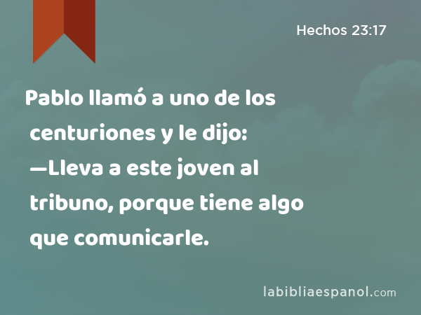 Pablo llamó a uno de los centuriones y le dijo: —Lleva a este joven al tribuno, porque tiene algo que comunicarle. - Hechos 23:17