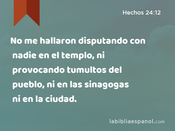 No me hallaron disputando con nadie en el templo, ni provocando tumultos del pueblo, ni en las sinagogas ni en la ciudad. - Hechos 24:12