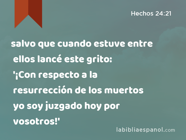 salvo que cuando estuve entre ellos lancé este grito: '¡Con respecto a la resurrección de los muertos yo soy juzgado hoy por vosotros!' - Hechos 24:21