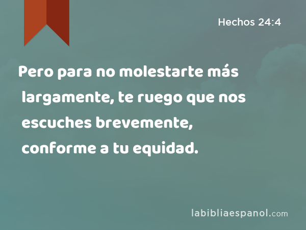 Pero para no molestarte más largamente, te ruego que nos escuches brevemente, conforme a tu equidad. - Hechos 24:4