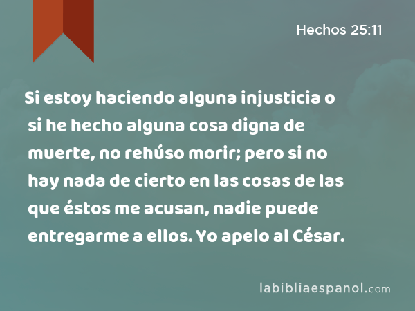 Si estoy haciendo alguna injusticia o si he hecho alguna cosa digna de muerte, no rehúso morir; pero si no hay nada de cierto en las cosas de las que éstos me acusan, nadie puede entregarme a ellos. Yo apelo al César. - Hechos 25:11